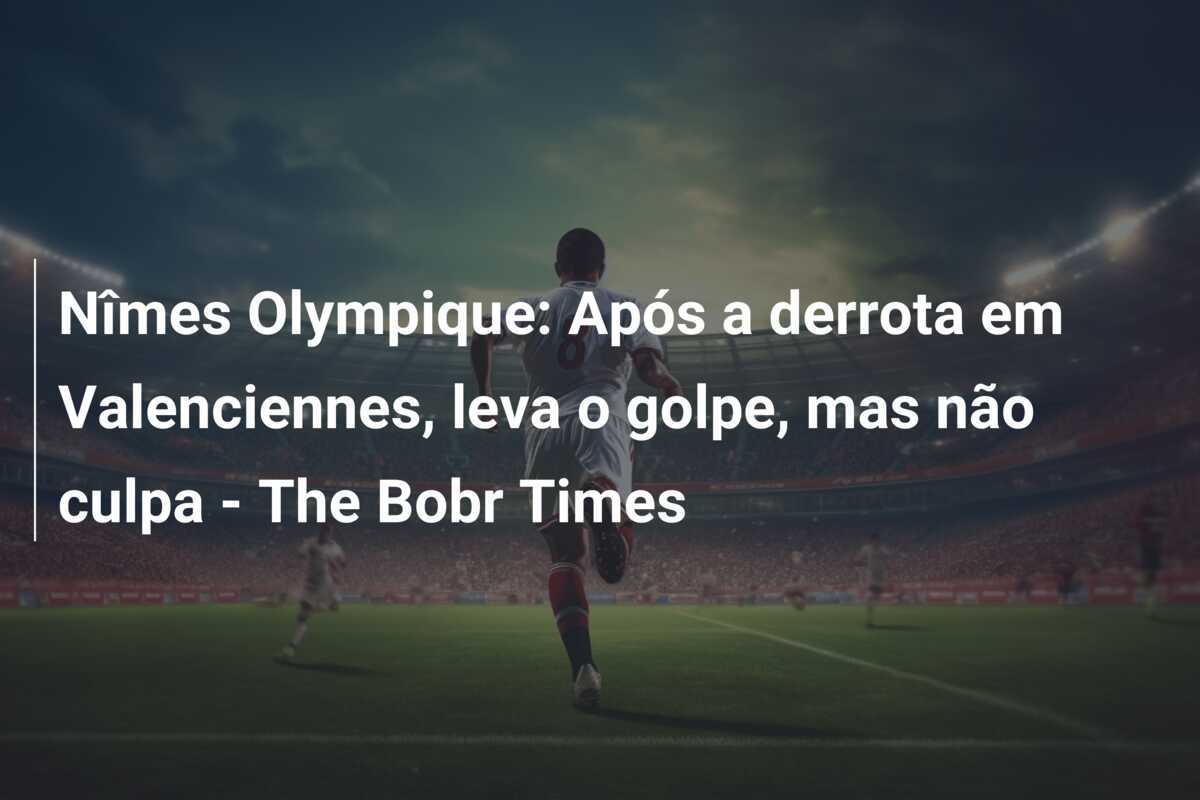 Nîmes Olympique: Após a derrota em Valenciennes, leva o golpe, mas não culpa – The Bobr Times
