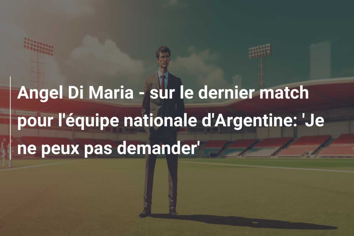 Angel Di Maria – sur le dernier match pour l’équipe nationale d’Argentine: ‘Je ne peux pas demander’