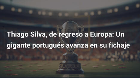 Thiago Silva, de regreso a Europa: Un gigante portugués avanza en su fichaje