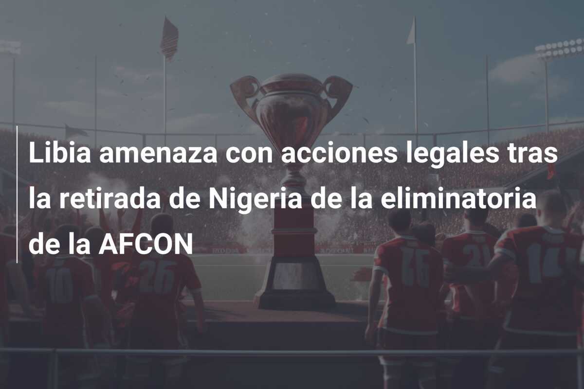 Libia amenaza con acciones legales tras la retirada de Nigeria de la eliminatoria de la AFCON