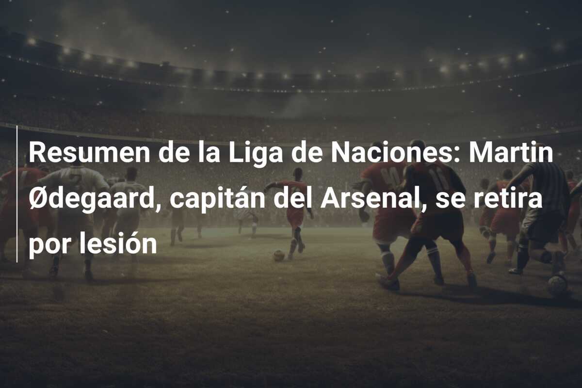 Resumen de la Liga de Naciones: Martin Ødegaard, capitán del Arsenal, se retira por lesión