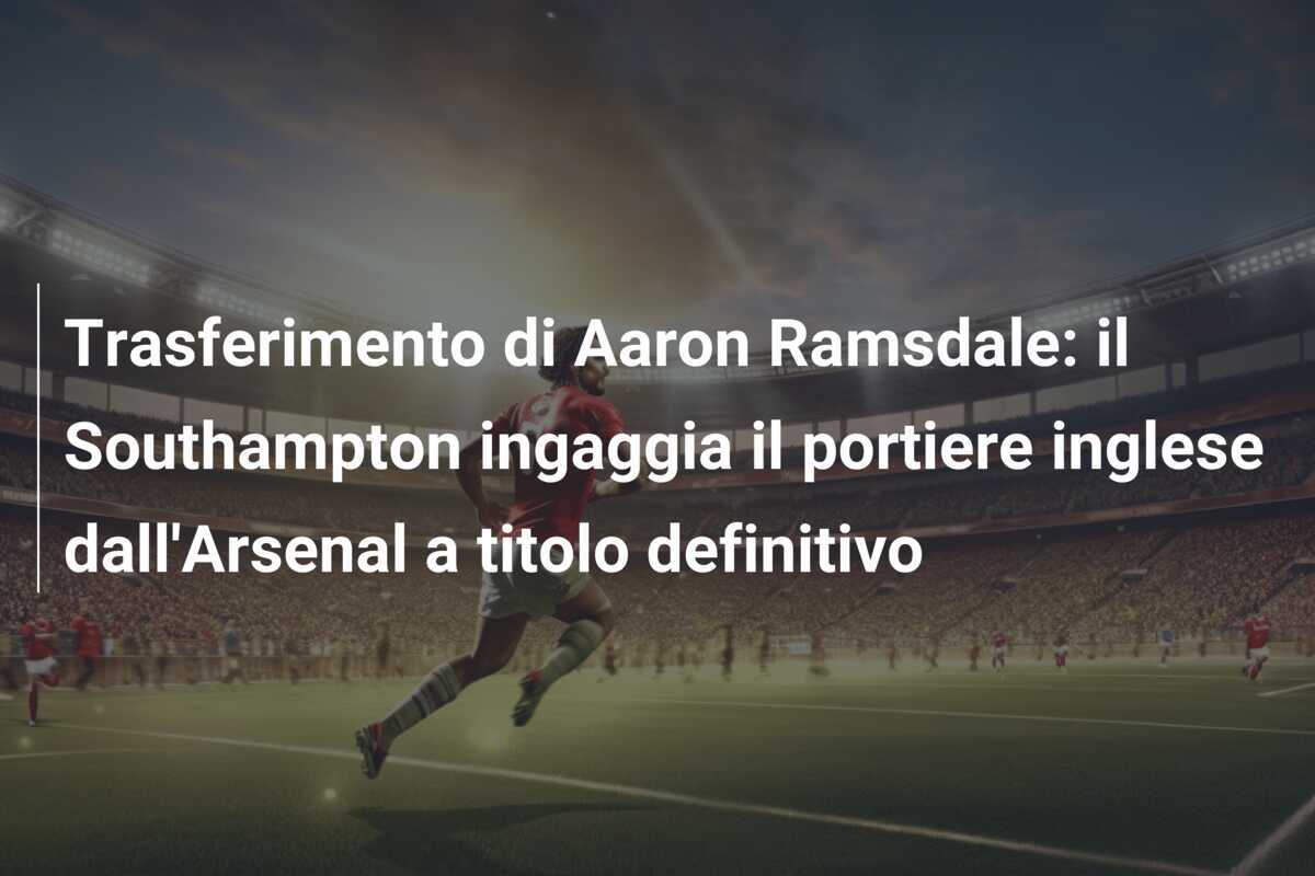 Trasferimento di Aaron Ramsdale: il Southampton ingaggia il portiere inglese dall’Arsenal a titolo definitivo