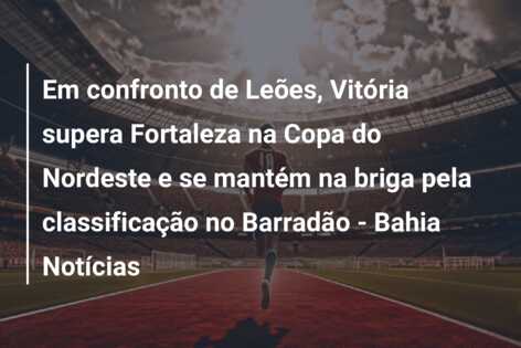 Em confronto de Leões, Vitória supera Fortaleza na Copa do Nordeste e se mantém na briga pela classificação no Barradão – Bahia Notícias