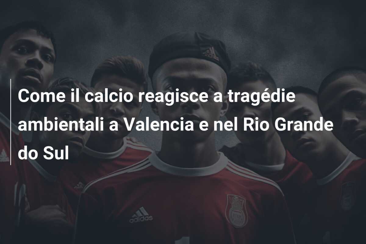 Come il calcio reagisce a tragédie ambientali a Valencia e nel Rio Grande do Sul