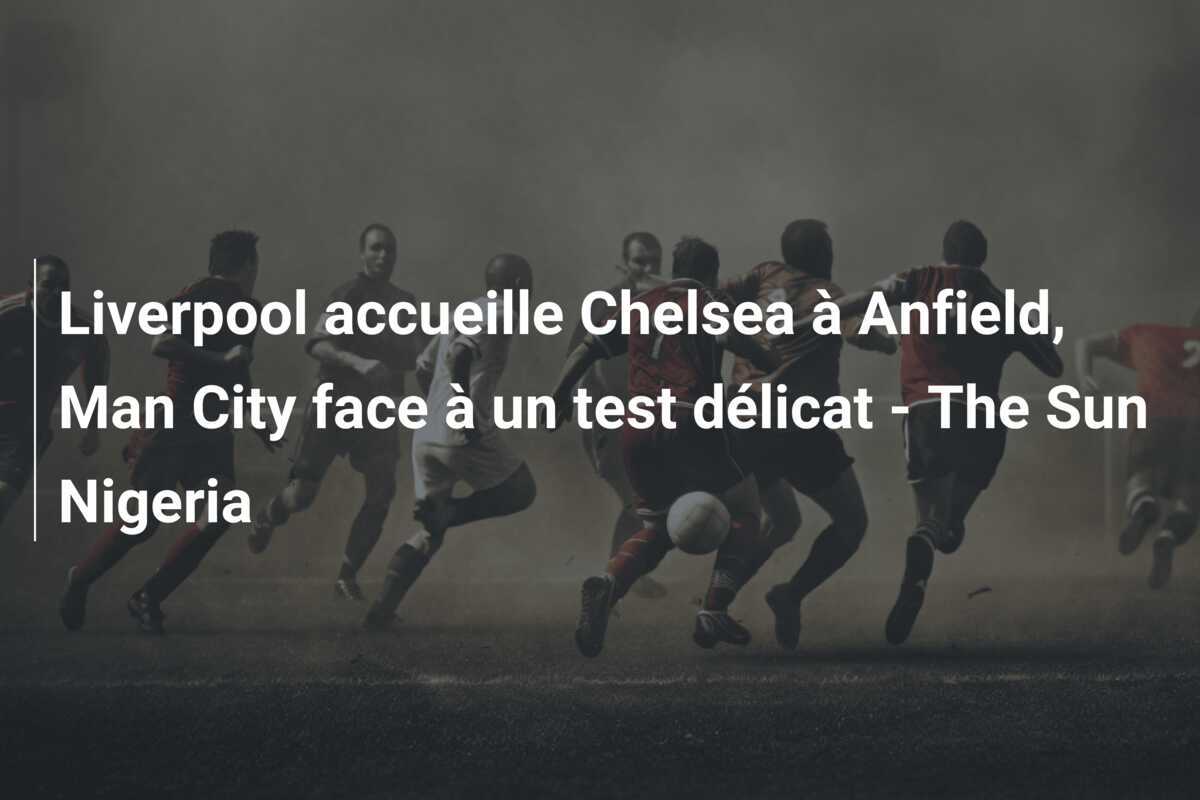 Liverpool accueille Chelsea à Anfield, Man City face à un test délicat - The Sun Nigeria