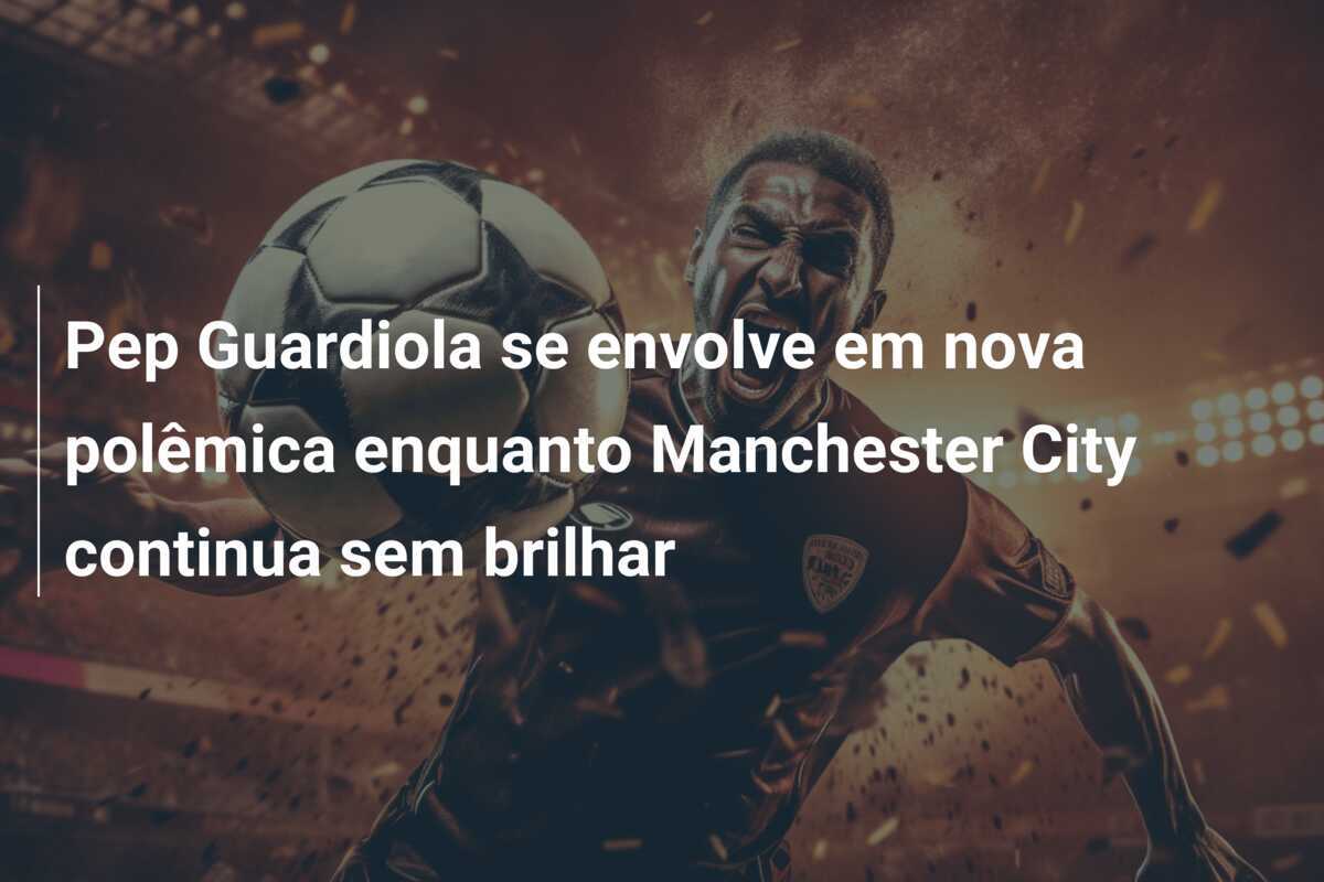 Pep Guardiola se envolve em nova polêmica enquanto Manchester City continua sem brilhar