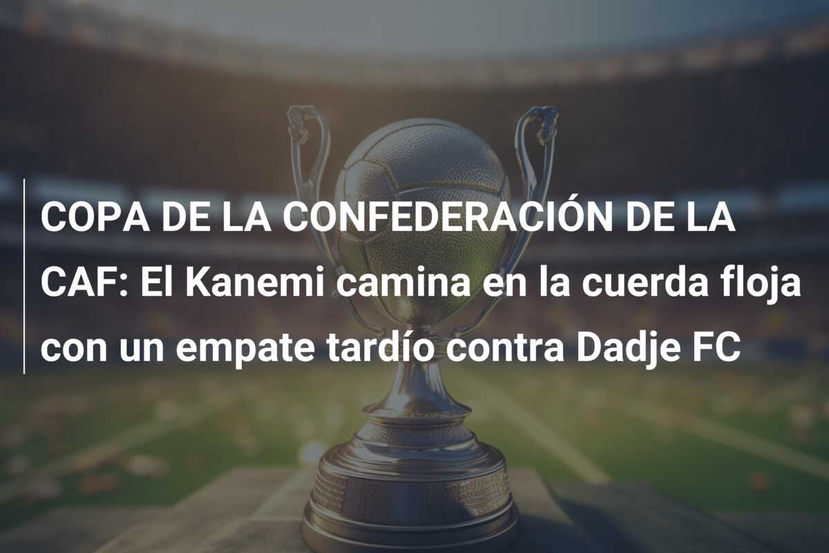 COPA DE LA CONFEDERACIÓN DE LA CAF: El Kanemi camina en la cuerda floja con un empate tardío contra Dadje FC