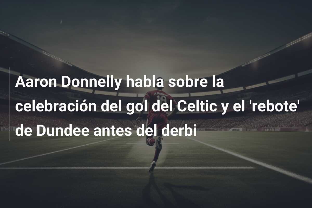 Aaron Donnelly habla sobre la celebración del gol del Celtic y el 'rebote' de Dundee antes del derbi