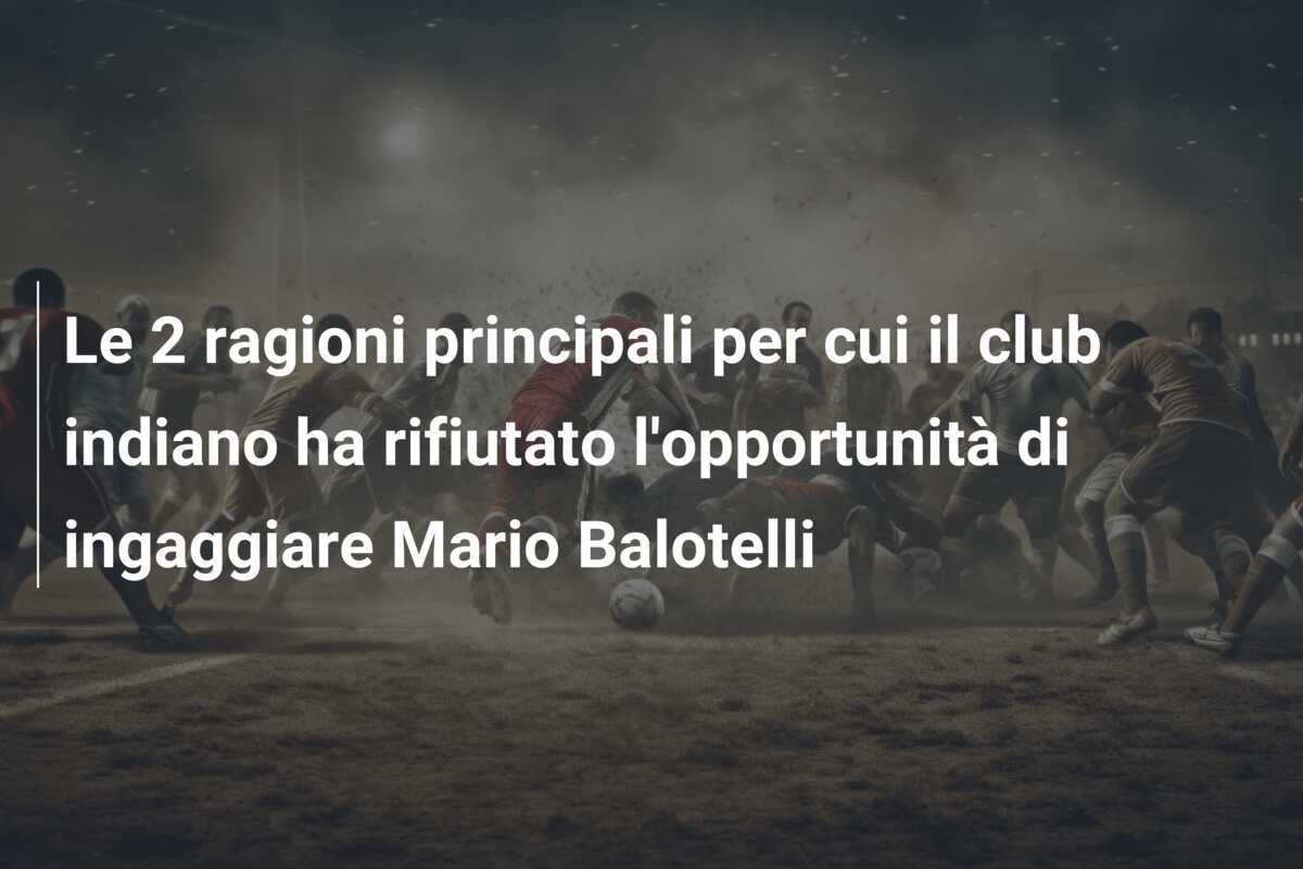 Le 2 ragioni principali per cui il club indiano ha rifiutato l'opportunità di ingaggiare Mario Balotelli