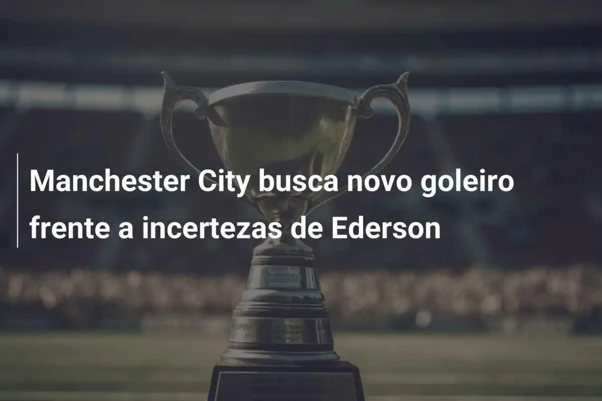 Manchester City busca novo goleiro frente a incertezas de Ederson