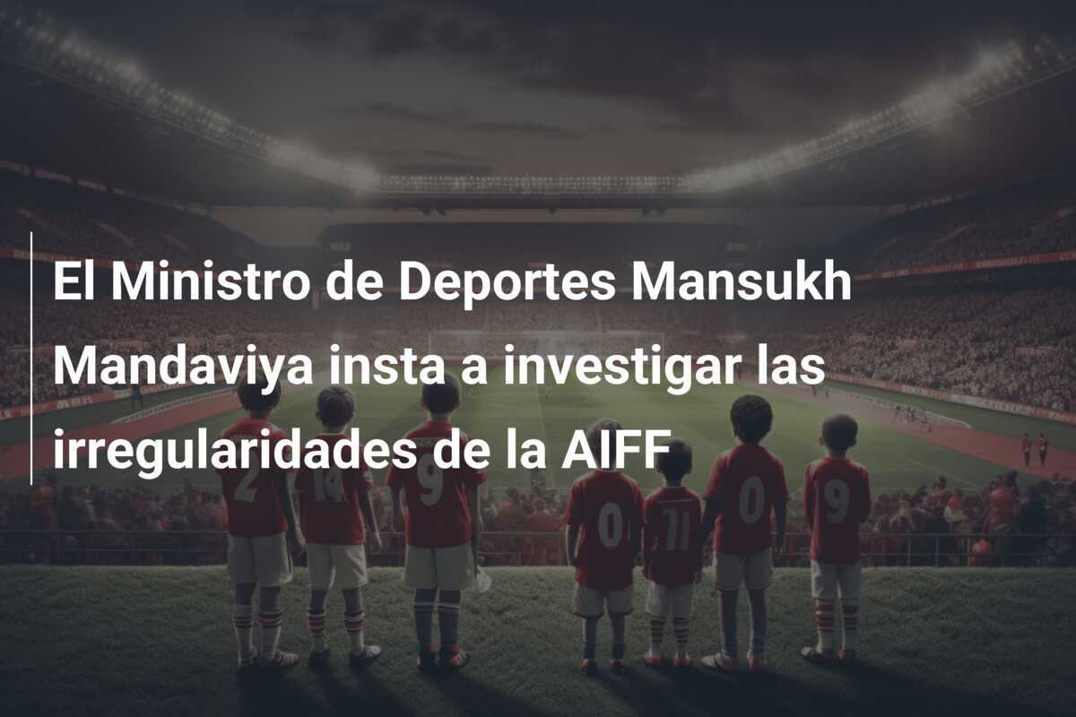 El Ministro de Deportes Mansukh Mandaviya insta a investigar las irregularidades de la AIFF