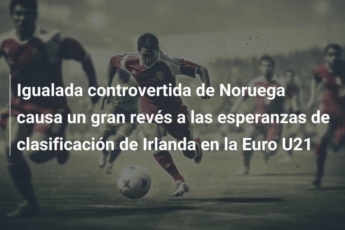 Igualada controvertida de Noruega causa un gran revés a las esperanzas de clasificación de Irlanda en la Euro U21