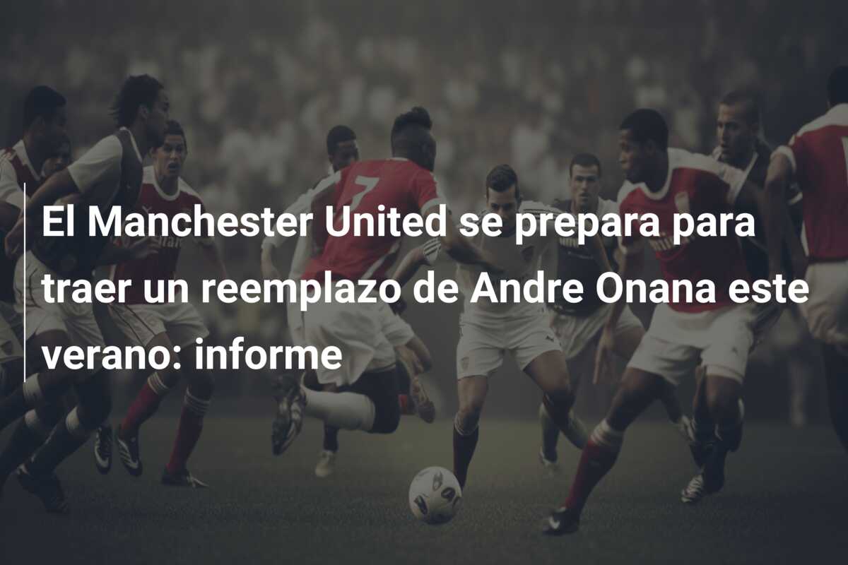 El Manchester United se prepara para traer un reemplazo de Andre Onana este verano: informe