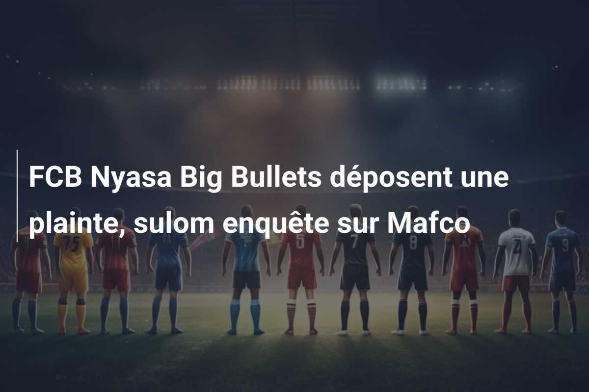 FCB Nyasa Big Bullets déposent une plainte, sulom enquête sur Mafco