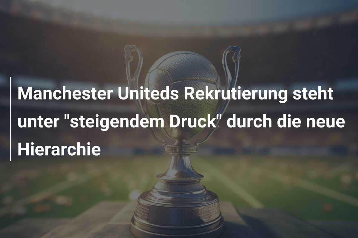 Manchester Uniteds Rekrutierung steht unter "steigendem Druck" durch die neue Hierarchie