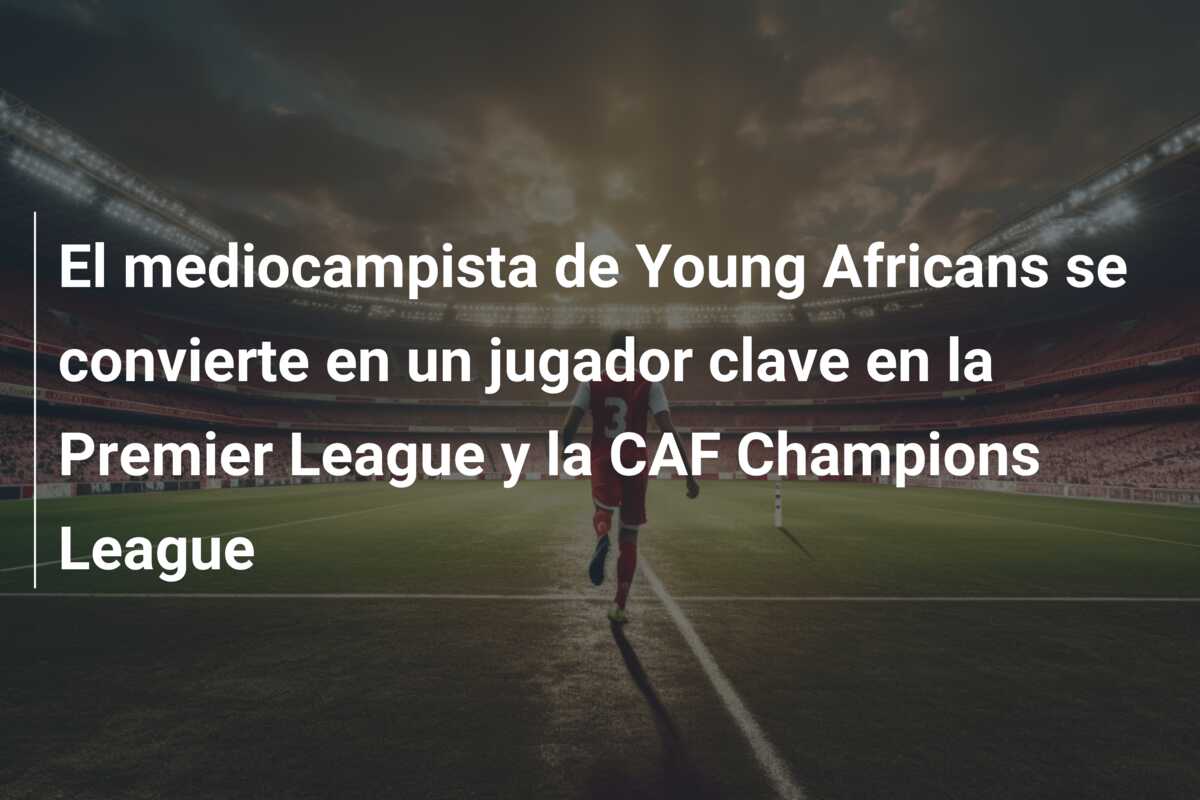 El mediocampista de Young Africans se convierte en un jugador clave en la Premier League y la CAF Champions League