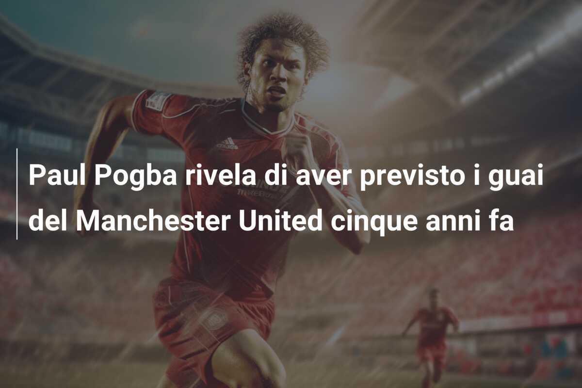 Paul Pogba rivela di aver previsto i guai del Manchester United cinque anni fa