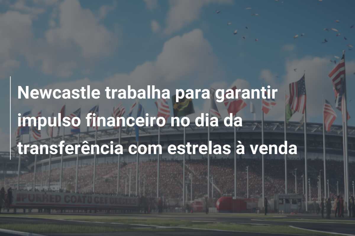 Newcastle trabalha para garantir impulso financeiro no dia da transferência com estrelas à venda