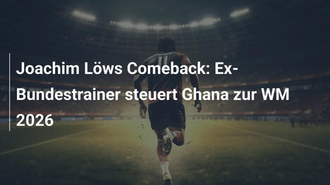 Joachim Löws Comeback: Ex-Bundestrainer steuert Ghana zur WM 2026