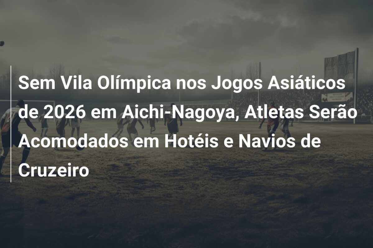 Sem Vila Olímpica nos Jogos Asiáticos de 2026 em Aichi-Nagoya, Atletas Serão Acomodados em Hotéis e Navios de Cruzeiro