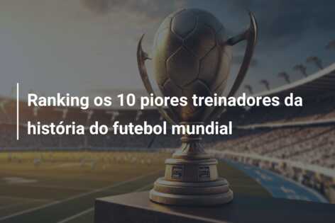 Ranking os 10 piores treinadores da história do futebol mundial