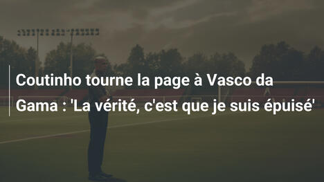 Coutinho tourne la page à Vasco da Gama : 'La vérité, c'est que je suis épuisé'