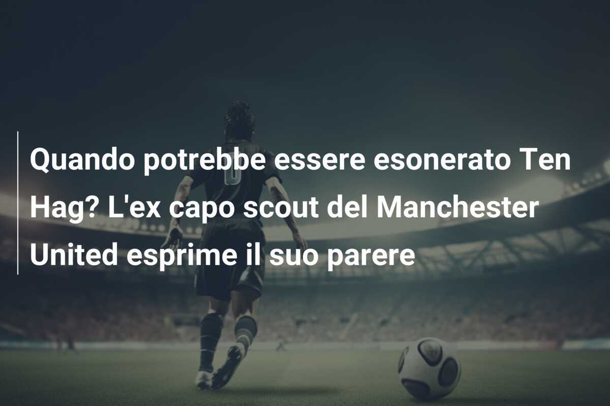 Quando potrebbe essere esonerato Ten Hag? L'ex capo scout del Manchester United esprime il suo parere
