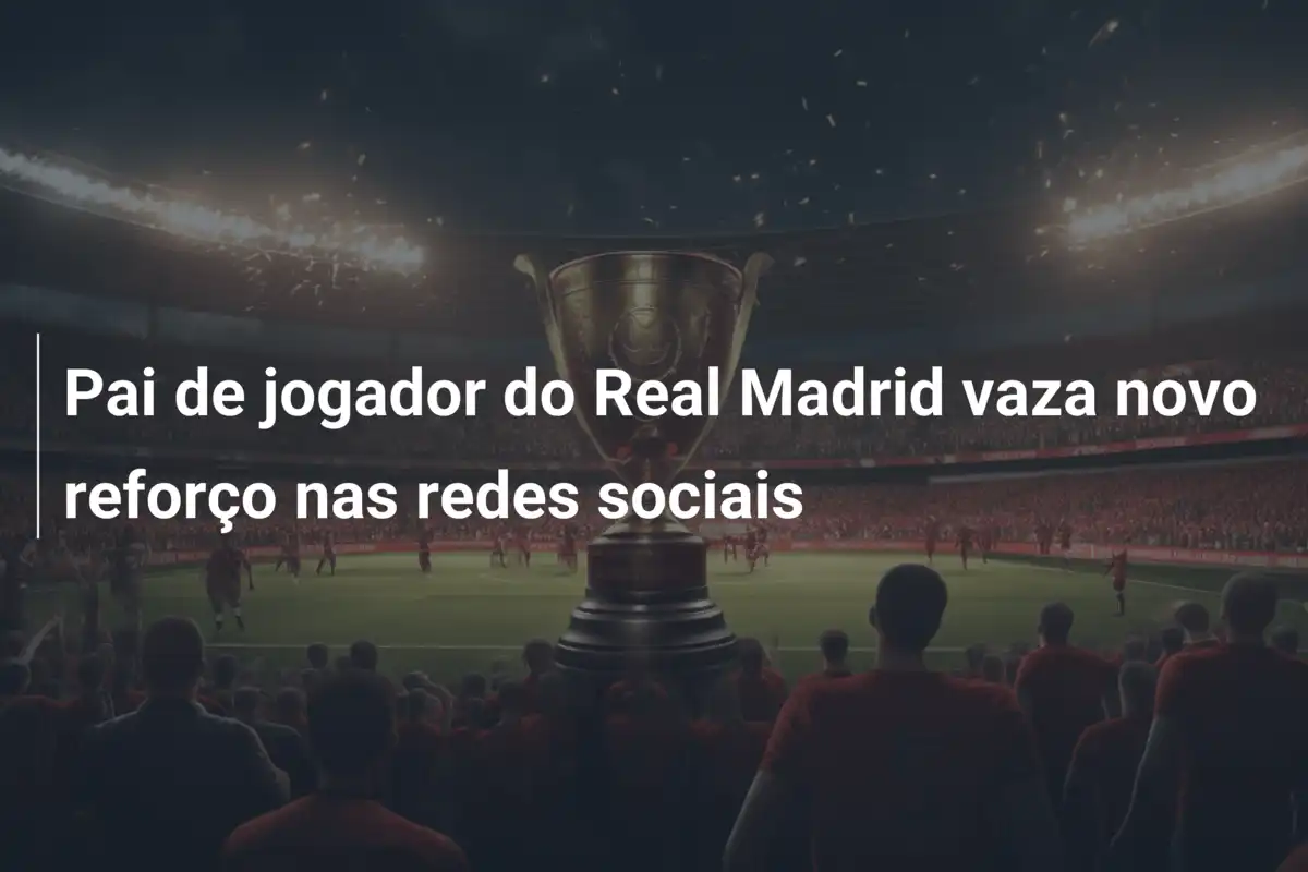 Pai de jogador do Real Madrid vaza novo reforço nas redes sociais