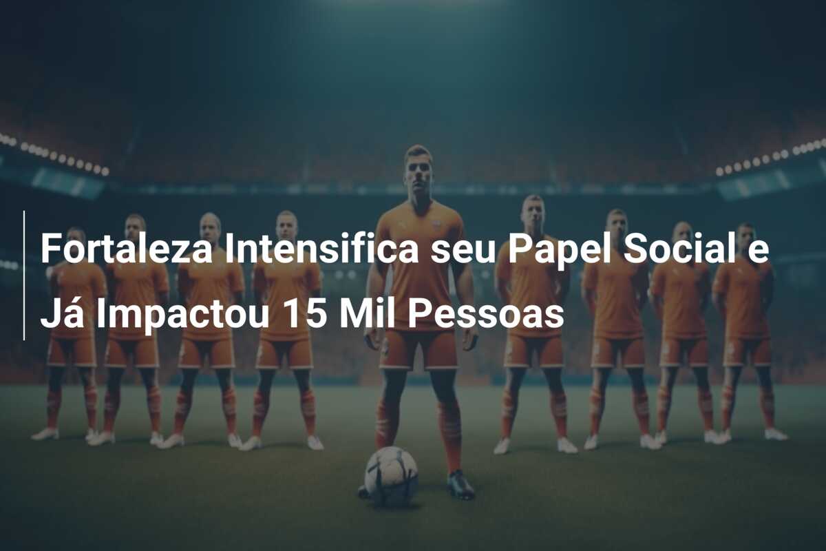 Fortaleza Intensifica seu Papel Social e Já Impactou 15 Mil Pessoas