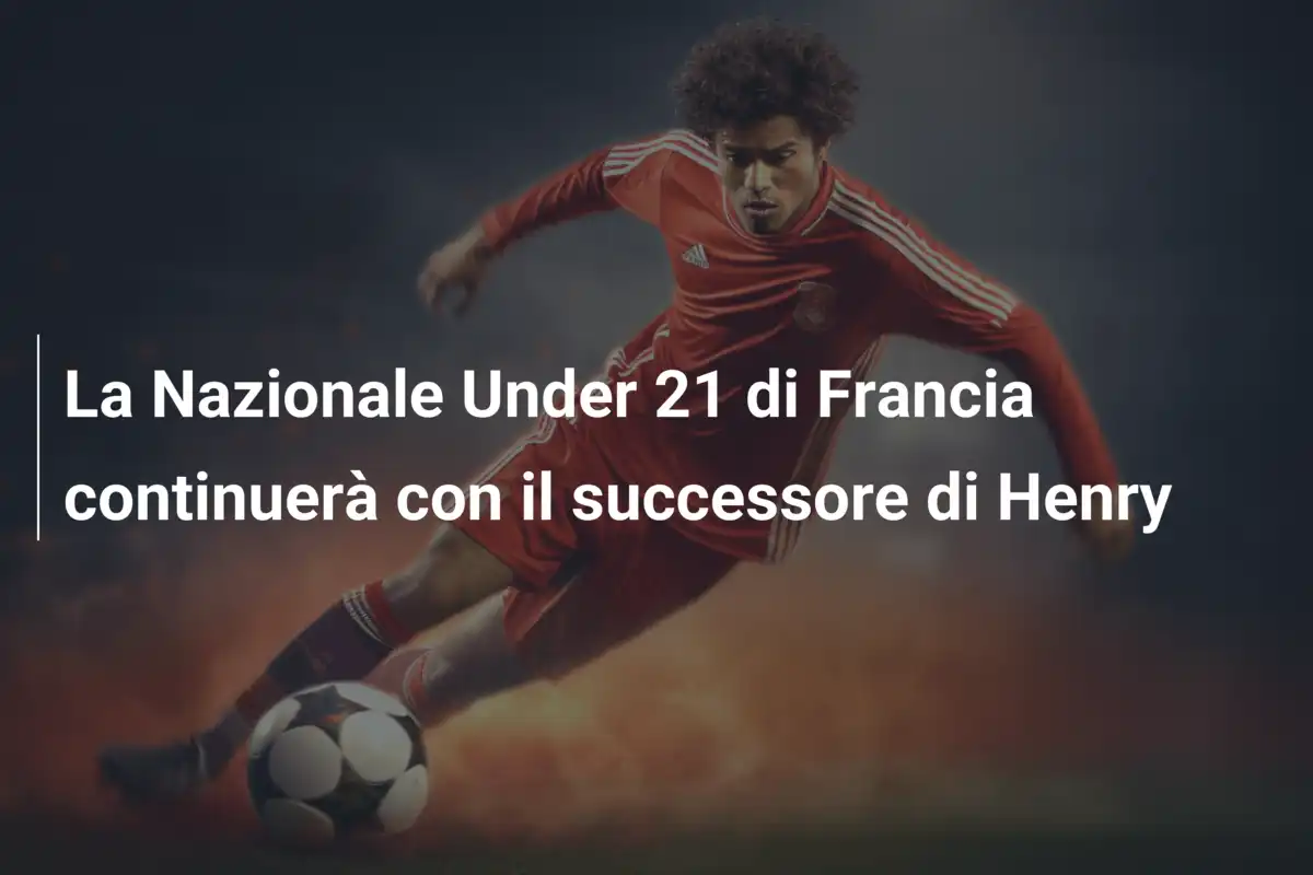 La Nazionale Under 21 di Francia continuerà con il successore di Henry