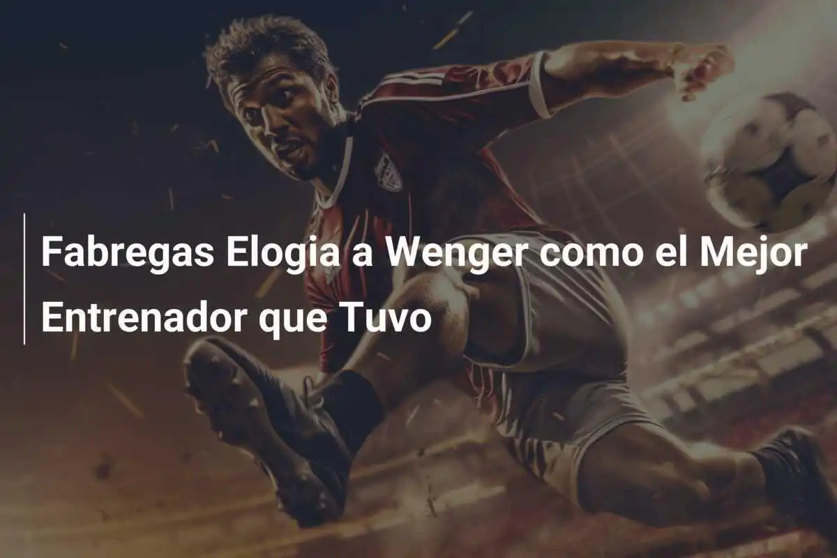 Fabregas Elogia a Wenger como el Mejor Entrenador que Tuvo