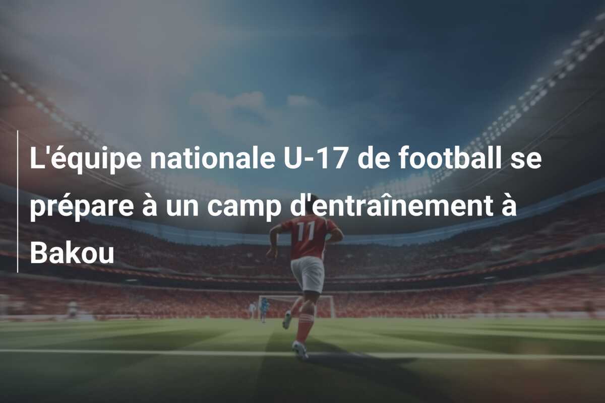L'équipe nationale U-17 de football se prépare à un camp d'entraînement à Bakou
