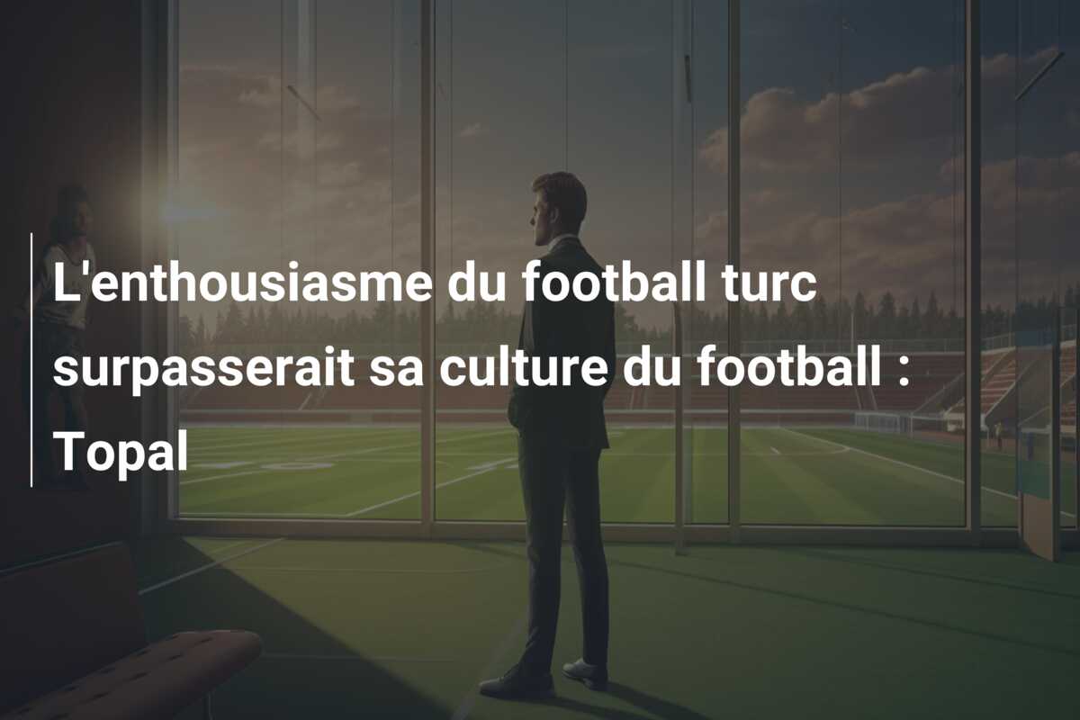 L’enthousiasme du football turc surpasserait sa culture du football : Topal