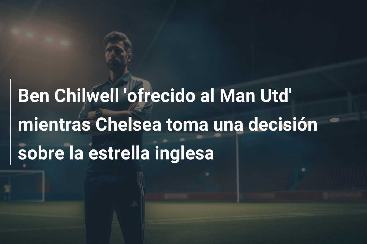 Ben Chilwell ‘ofrecido al Man Utd’ mientras Chelsea toma una decisión sobre la estrella inglesa