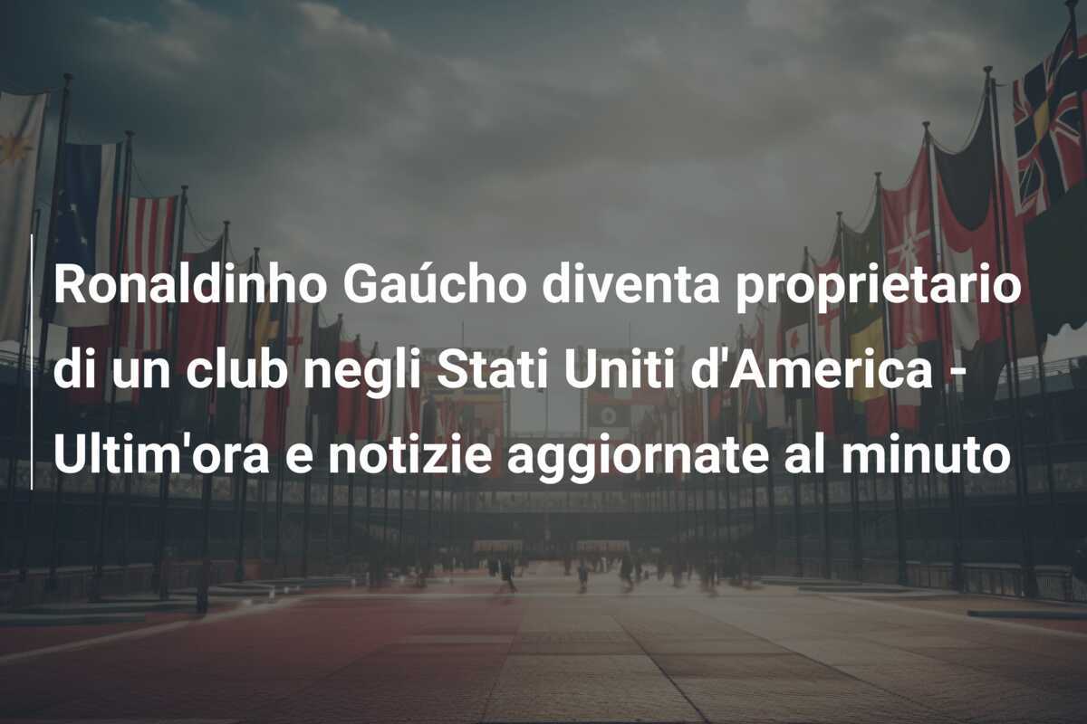 Ronaldinho Gaúcho diventa proprietario di un club negli Stati Uniti d'America - Ultim'ora e notizie aggiornate al minuto