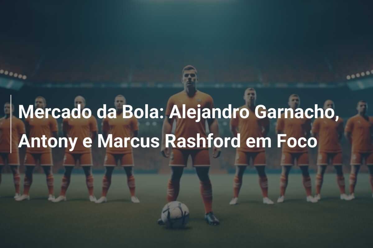 Mercado da Bola: Alejandro Garnacho, Antony e Marcus Rashford em Foco