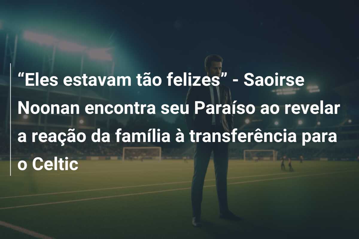 “Eles estavam tão felizes” – Saoirse Noonan encontra seu Paraíso ao revelar a reação da família à transferência para o Celtic