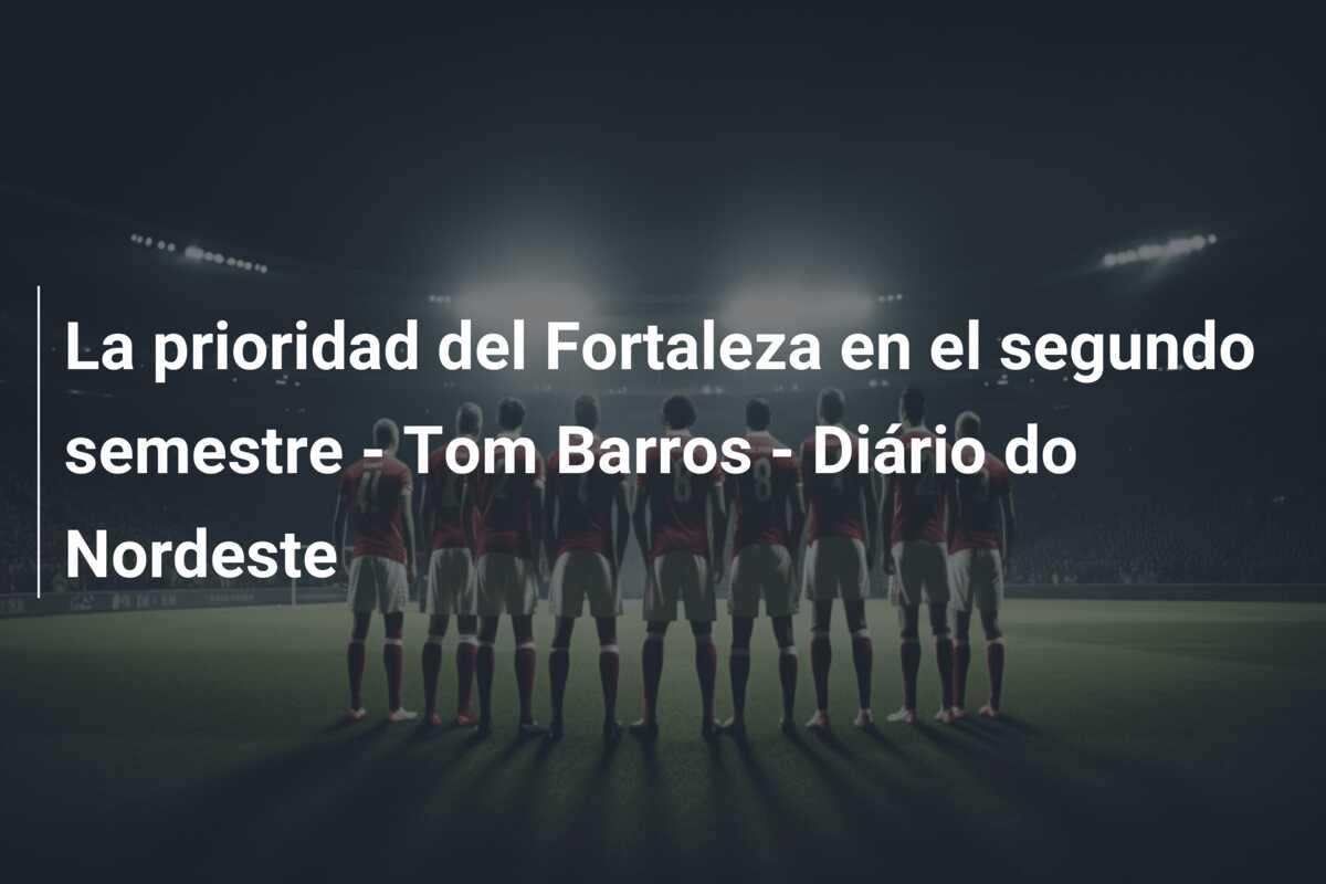 La prioridad del Fortaleza en el segundo semestre – Tom Barros – Diário do Nordeste