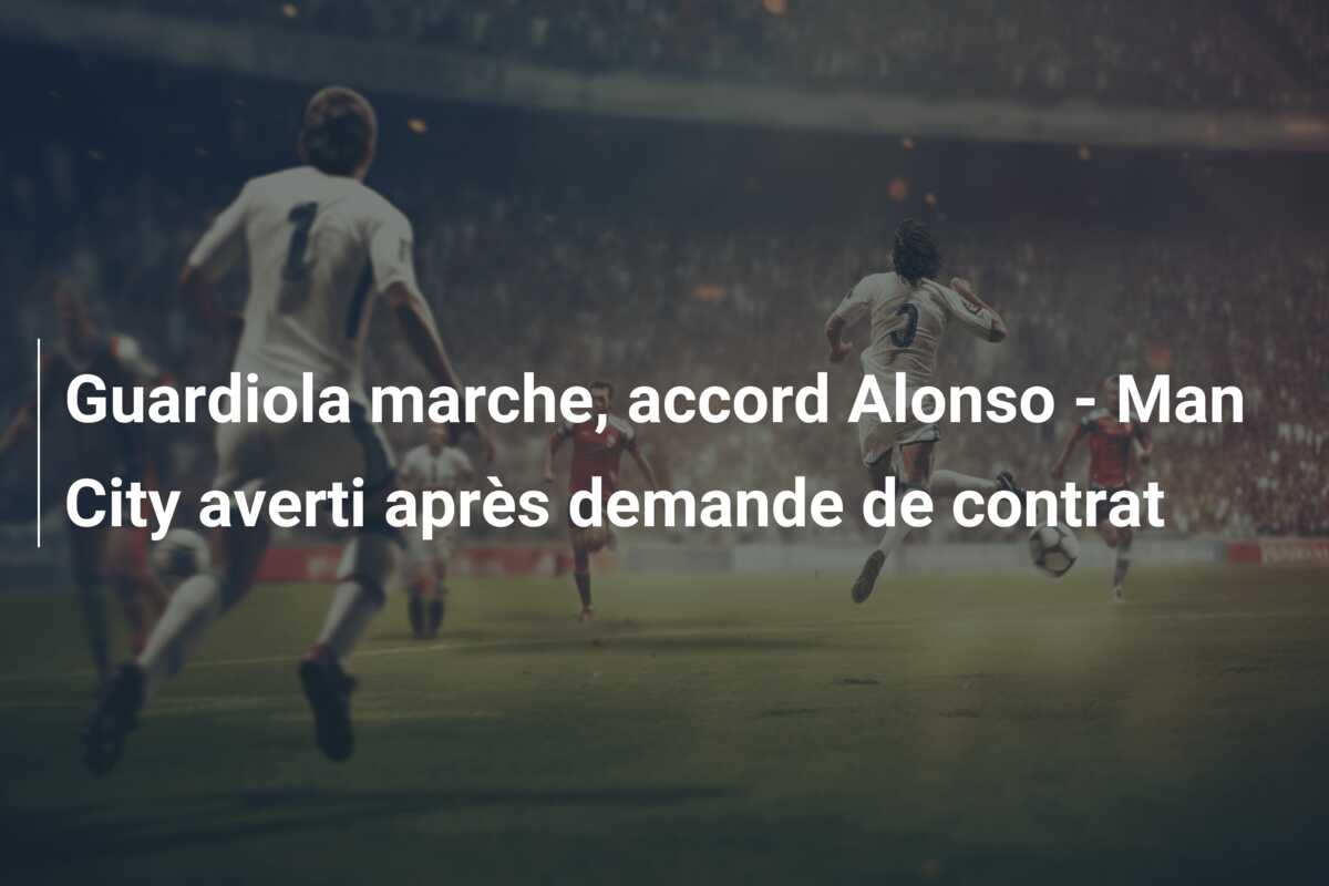 Guardiola marche, accord Alonso – Man City averti après demande de contrat