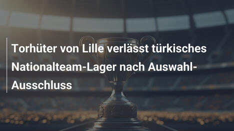 Torhüter von Lille verlässt türkisches Nationalteam-Lager nach Auswahl-Ausschluss