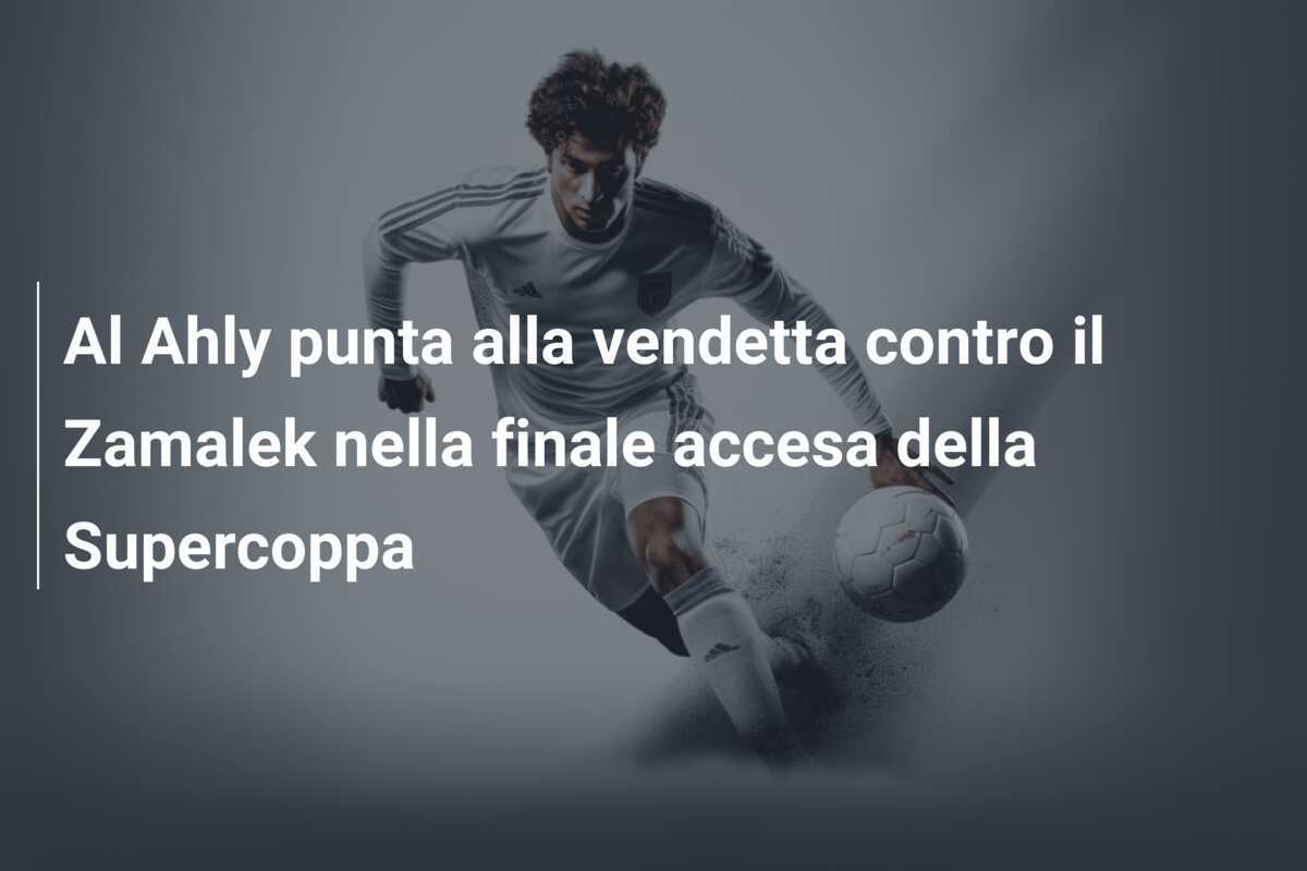 Al Ahly punta alla vendetta contro il Zamalek nella finale accesa della Supercoppa