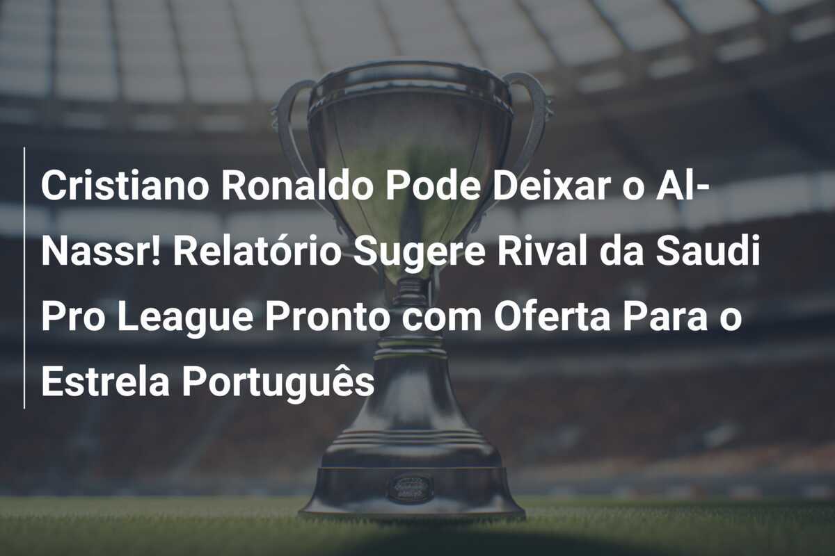 Cristiano Ronaldo Pode Deixar o Al-Nassr! Relatório Sugere Rival da Saudi Pro League Pronto com Oferta Para o Estrela Português