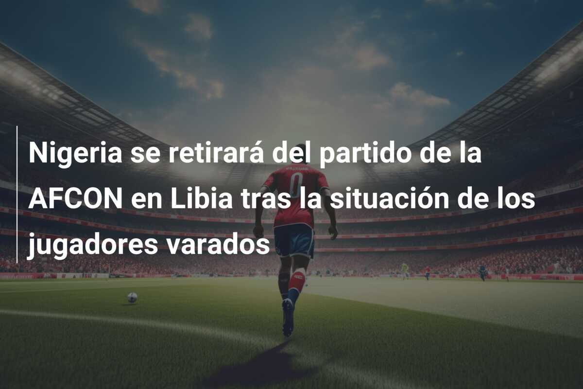 Nigeria se retirará del partido de la AFCON en Libia tras la situación de los jugadores varados