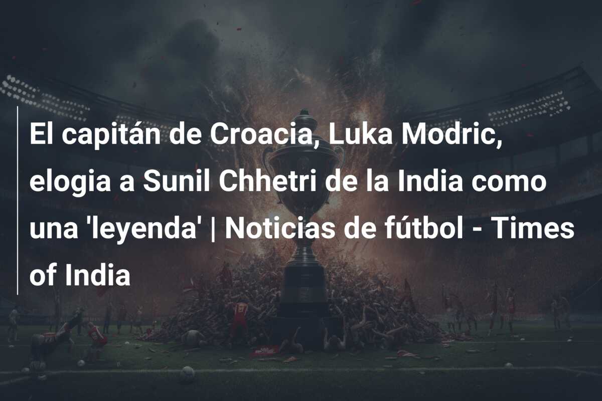 El capitán de Croacia, Luka Modric, elogia a Sunil Chhetri de la India como una ‘leyenda’ | Noticias de fútbol – Times of India