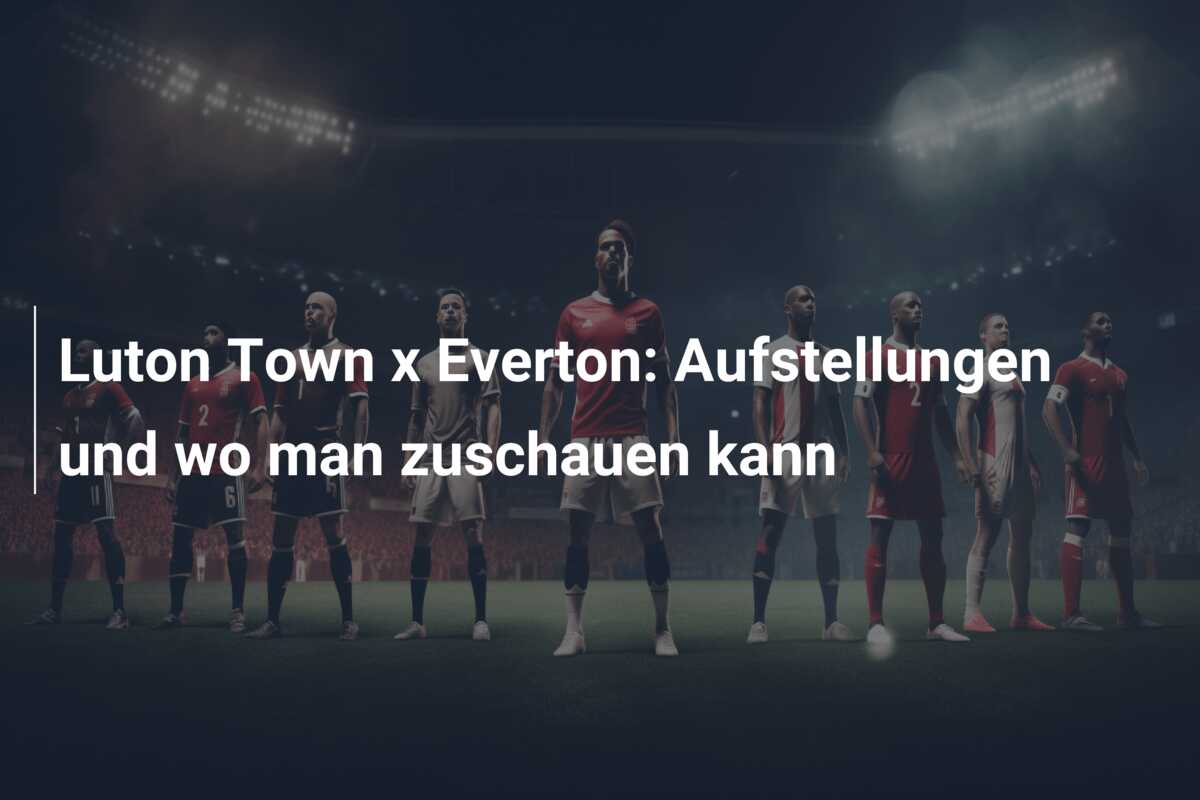 Luton Town x Everton: Aufstellungen und wo man zuschauen kann