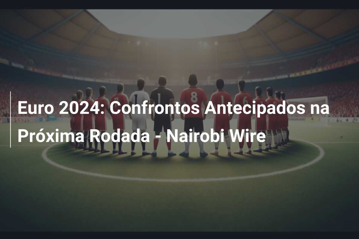 Euro 2024: Confrontos Antecipados na Próxima Rodada – Nairobi Wire