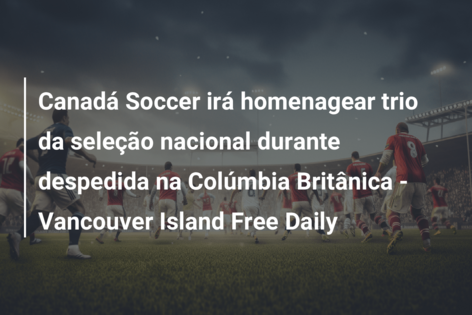 Canadá Soccer irá homenagear trio da seleção nacional durante despedida na Colúmbia Britânica – Vancouver Island Free Daily