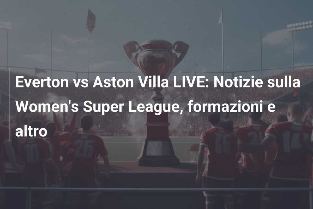 Everton vs Aston Villa LIVE: Notizie sulla Women's Super League, formazioni e altro
