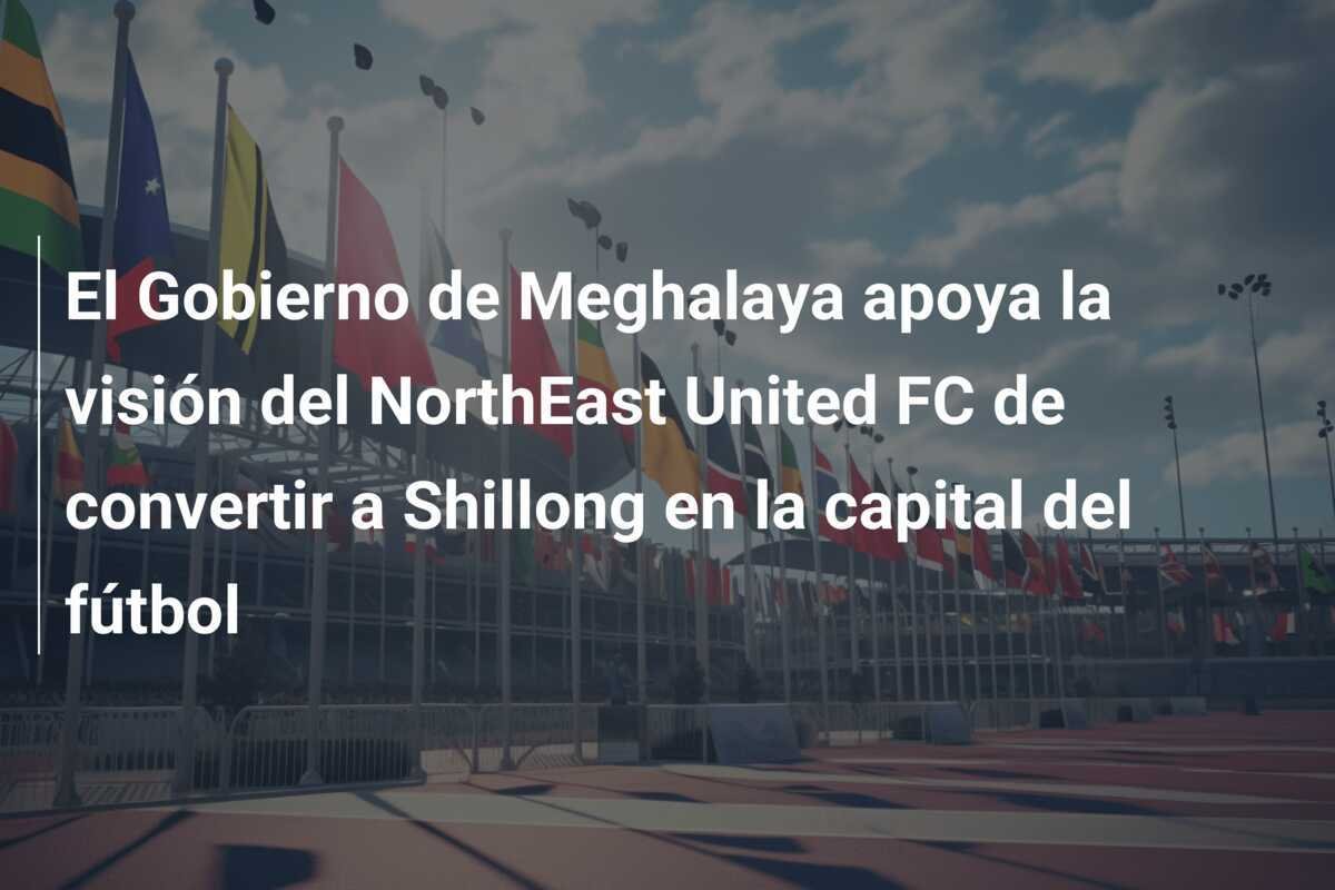El Gobierno de Meghalaya apoya la visión del NorthEast United FC de convertir a Shillong en la capital del fútbol