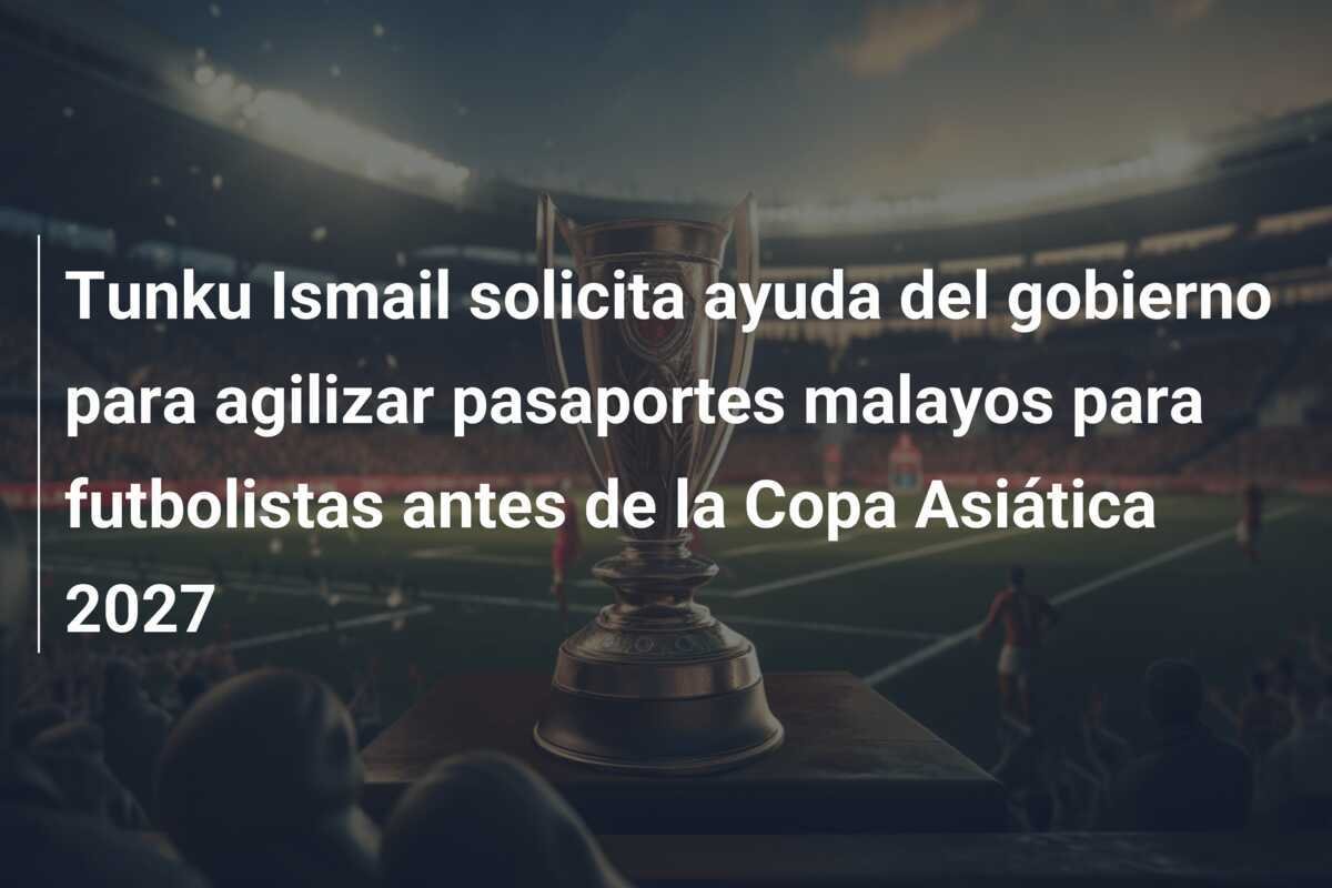 Tunku Ismail solicita ayuda del gobierno para agilizar pasaportes malayos para futbolistas antes de la Copa Asiática 2027